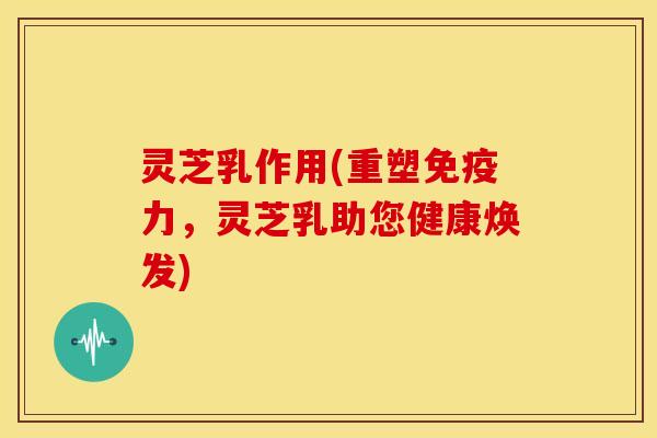 灵芝乳作用(重塑免疫力,灵芝乳助您健康焕发) 灵芝乳作用(重塑免疫力,灵芝乳助您健康焕发)