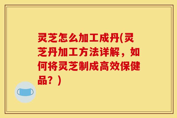 灵芝怎么加工成丹(灵芝丹加工方法详解,如何将灵芝制成高效保健品?) 灵芝怎么加工成丹(灵芝丹加工方法详解,如何将灵芝制成高效保健品?)