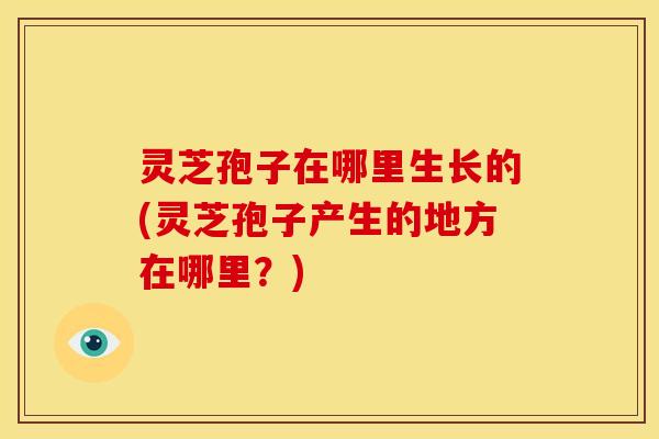灵芝孢子在哪里生长的(灵芝孢子产生的地方在哪里?) 灵芝孢子在哪里生长的(灵芝孢子产生的地方在哪里?)