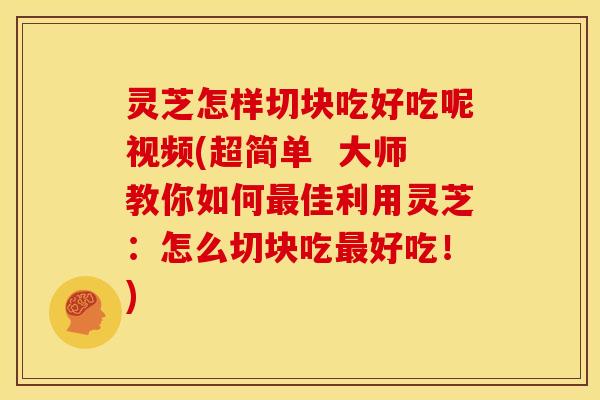 灵芝怎样切块吃好吃呢视频(超简单  大师教你如何佳利用灵芝：怎么切块吃好吃！)
