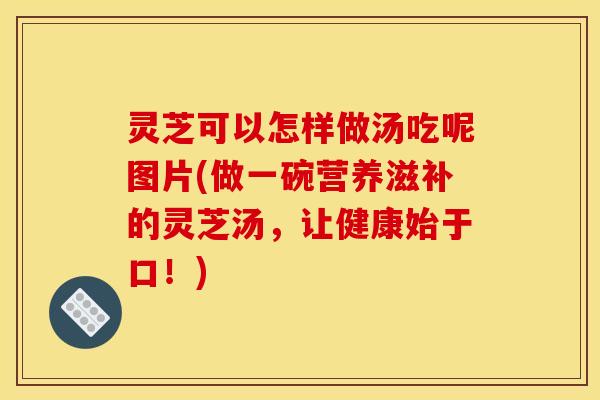 灵芝可以怎样做汤吃呢图片(做一碗营养滋补的灵芝汤，让健康始于口！)