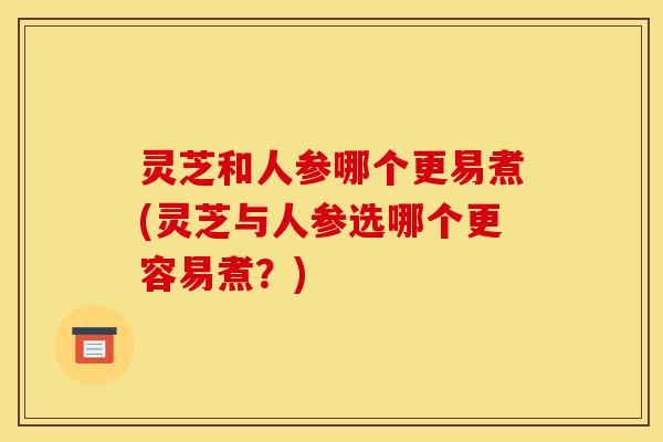 灵芝和人参哪个更易煮(灵芝与人参选哪个更容易煮?) 灵芝和人参哪个更易煮(灵芝与人参选哪个更容易煮?)