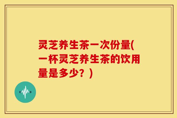 灵芝养生茶一次份量(一杯灵芝养生茶的饮用量是多少?) 灵芝养生茶一次份量(一杯灵芝养生茶的饮用量是多少?)