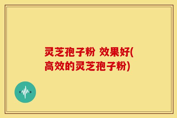 灵芝孢子粉 效果好(高效的灵芝孢子粉)