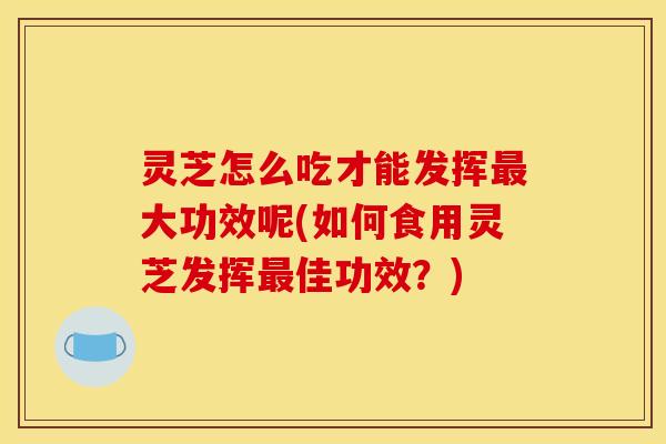 灵芝怎么吃才能发挥大功效呢(如何食用灵芝发挥佳功效?) 灵芝怎么吃才能发挥大功效呢(如何食用灵芝发挥佳功效?)