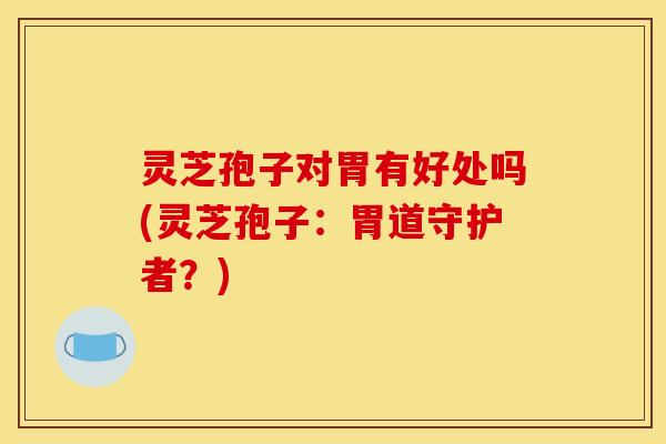 灵芝孢子对胃有好处吗(灵芝孢子:胃道守护者?) 灵芝孢子对胃有好处吗(灵芝孢子:胃道守护者?)