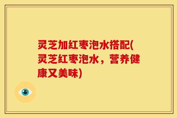 灵芝加红枣泡水搭配(灵芝红枣泡水,营养健康又美味) 灵芝加红枣泡水搭配(灵芝红枣泡水,营养健康又美味)