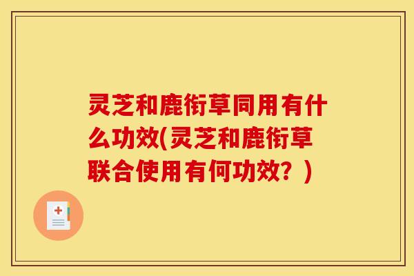 灵芝和鹿衔草同用有什么功效(灵芝和鹿衔草联合使用有何功效?) 灵芝和鹿衔草同用有什么功效(灵芝和鹿衔草联合使用有何功效?)