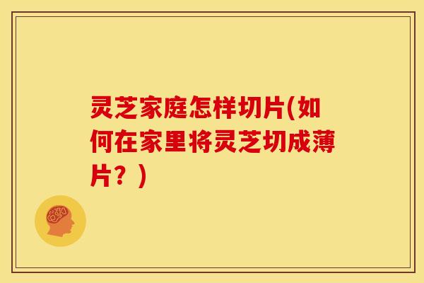 灵芝家庭怎样切片(如何在家里将灵芝切成薄片?) 灵芝家庭怎样切片(如何在家里将灵芝切成薄片?)