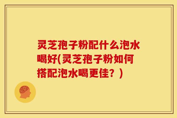 灵芝孢子粉配什么泡水喝好(灵芝孢子粉如何搭配泡水喝更佳?) 灵芝孢子粉配什么泡水喝好(灵芝孢子粉如何搭配泡水喝更佳?)