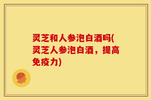 灵芝和人参泡白酒吗(灵芝人参泡白酒，提高免疫力)
