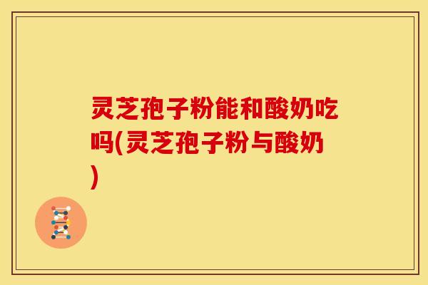 灵芝孢子粉能和酸奶吃吗(灵芝孢子粉与酸奶) 灵芝孢子粉能和酸奶吃吗(灵芝孢子粉与酸奶)