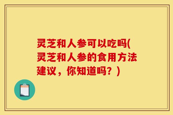 灵芝和人参可以吃吗(灵芝和人参的食用方法建议,你知道吗?) 灵芝和人参可以吃吗(灵芝和人参的食用方法建议,你知道吗?)