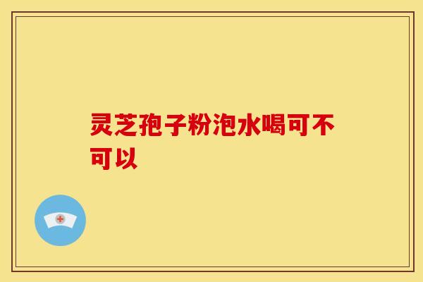 灵芝孢子粉泡水喝可不可以 灵芝孢子粉泡水喝可不可以