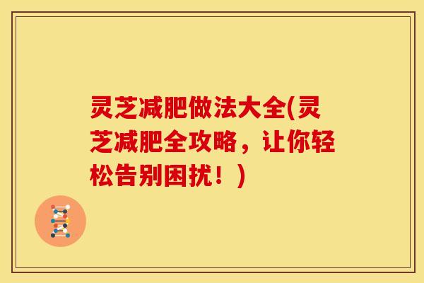 灵芝做法大全(灵芝全攻略,让你轻松告别困扰!) 灵芝做法大全(灵芝全攻略,让你轻松告别困扰!)