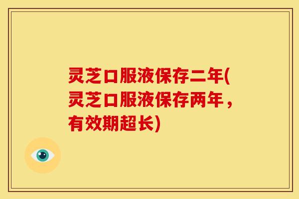 灵芝口服液保存二年(灵芝口服液保存两年，有效期超长)
