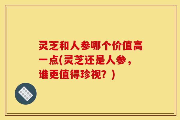 灵芝和人参哪个价值高一点(灵芝还是人参,谁更值得珍视?) 灵芝和人参哪个价值高一点(灵芝还是人参,谁更值得珍视?)