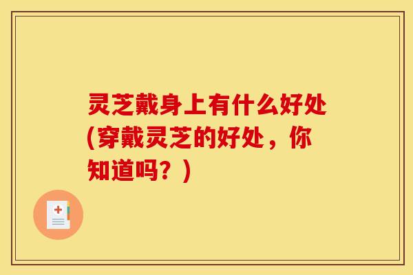 灵芝戴身上有什么好处(穿戴灵芝的好处,你知道吗?) 灵芝戴身上有什么好处(穿戴灵芝的好处,你知道吗?)