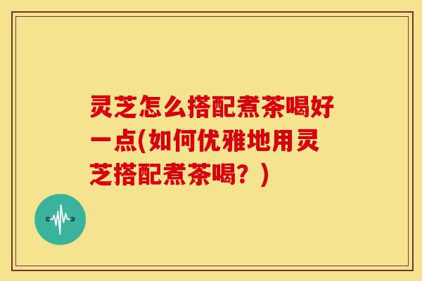 灵芝怎么搭配煮茶喝好一点(如何优雅地用灵芝搭配煮茶喝?) 灵芝怎么搭配煮茶喝好一点(如何优雅地用灵芝搭配煮茶喝?)