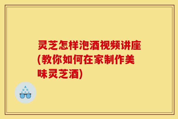 灵芝怎样泡酒视频讲座(教你如何在家制作美味灵芝酒)