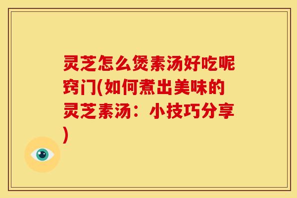 灵芝怎么煲素汤好吃呢窍门(如何煮出美味的灵芝素汤:小技巧分享) 灵芝怎么煲素汤好吃呢窍门(如何煮出美味的灵芝素汤:小技巧分享)