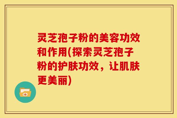 灵芝孢子粉的美容功效和作用(探索灵芝孢子粉的护肤功效，让更美丽)