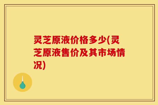 灵芝原液价格多少(灵芝原液售价及其市场情况) 灵芝原液价格多少(灵芝原液售价及其市场情况)