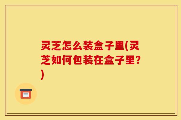 灵芝怎么装盒子里(灵芝如何包装在盒子里?) 灵芝怎么装盒子里(灵芝如何包装在盒子里?)