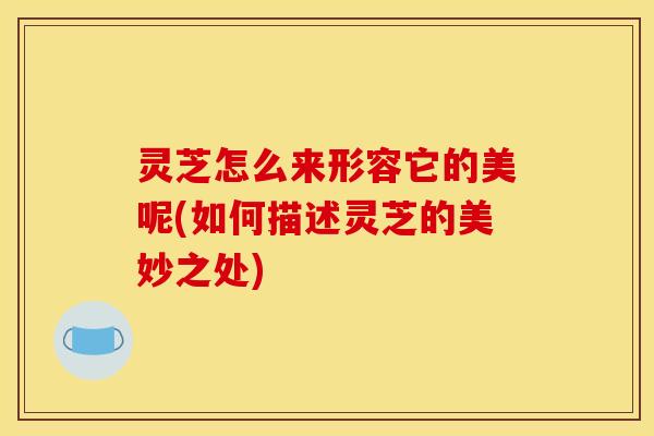 灵芝怎么来形容它的美呢(如何描述灵芝的美妙之处) 灵芝怎么来形容它的美呢(如何描述灵芝的美妙之处)