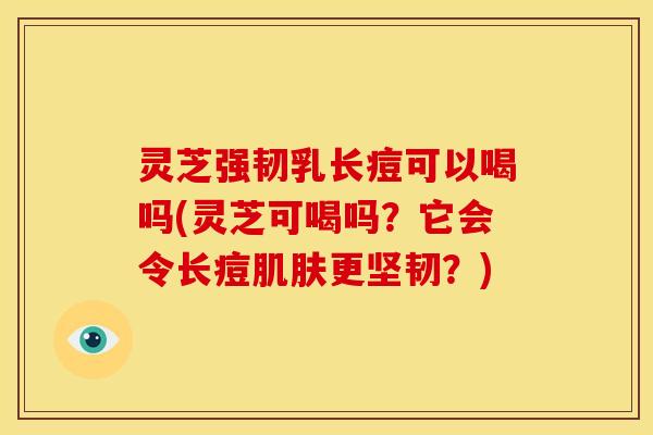 灵芝强韧乳长痘可以喝吗(灵芝可喝吗?它会令长痘更坚韧?) 灵芝强韧乳长痘可以喝吗(灵芝可喝吗?它会令长痘更坚韧?)