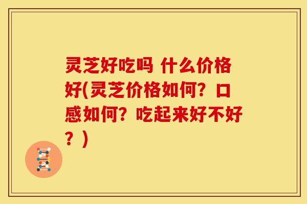 灵芝好吃吗 什么价格好(灵芝价格如何？口感如何？吃起来好不好？)