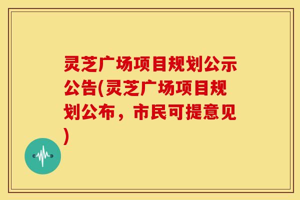 灵芝广场项目规划公示公告(灵芝广场项目规划公布，市民可提意见)