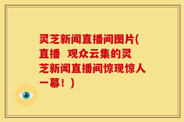 灵芝新闻直播间图片(直播 观众云集的灵芝新闻直播间惊现惊人一幕!) 灵芝新闻直播间图片(直播 观众云集的灵芝新闻直播间惊现惊人一幕!)