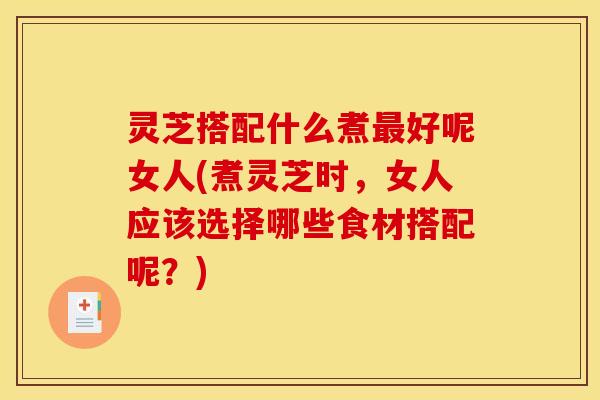灵芝搭配什么煮好呢女人(煮灵芝时,女人应该选择哪些食材搭配呢?) 灵芝搭配什么煮好呢女人(煮灵芝时,女人应该选择哪些食材搭配呢?)
