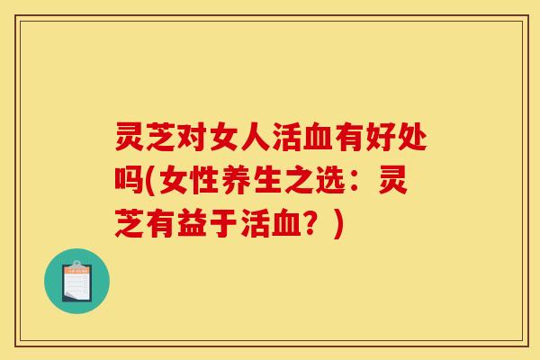 灵芝对女人活有好处吗(女性养生之选:灵芝有益于活?) 灵芝对女人活有好处吗(女性养生之选:灵芝有益于活?)