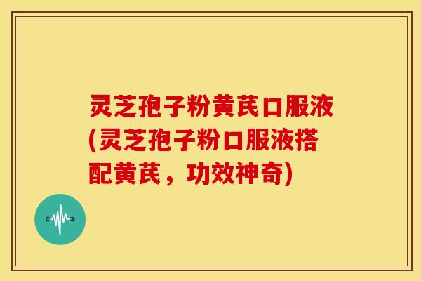 灵芝孢子粉黄芪口服液(灵芝孢子粉口服液搭配黄芪,功效神奇) 灵芝孢子粉黄芪口服液(灵芝孢子粉口服液搭配黄芪,功效神奇)