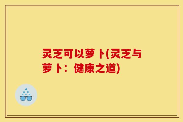 灵芝可以萝卜(灵芝与萝卜:健康之道) 灵芝可以萝卜(灵芝与萝卜:健康之道)