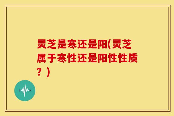 灵芝是寒还是阳(灵芝属于寒性还是阳性性质？)