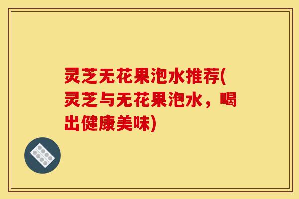 灵芝无花果泡水推荐(灵芝与无花果泡水,喝出健康美味) 灵芝无花果泡水推荐(灵芝与无花果泡水,喝出健康美味)