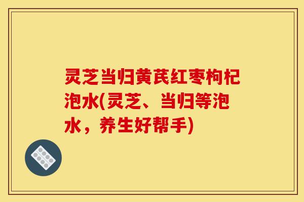 灵芝当归黄芪红枣枸杞泡水(灵芝、当归等泡水,养生好帮手) 灵芝当归黄芪红枣枸杞泡水(灵芝、当归等泡水,养生好帮手)
