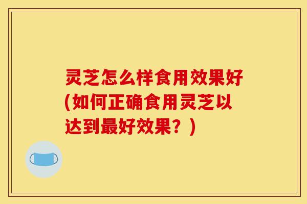 灵芝怎么样食用效果好(如何正确食用灵芝以达到好效果?) 灵芝怎么样食用效果好(如何正确食用灵芝以达到好效果?)