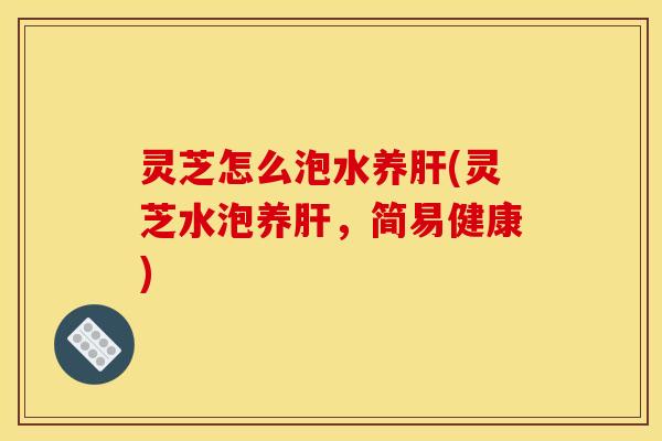 灵芝怎么泡水养(灵芝水泡养，简易健康)