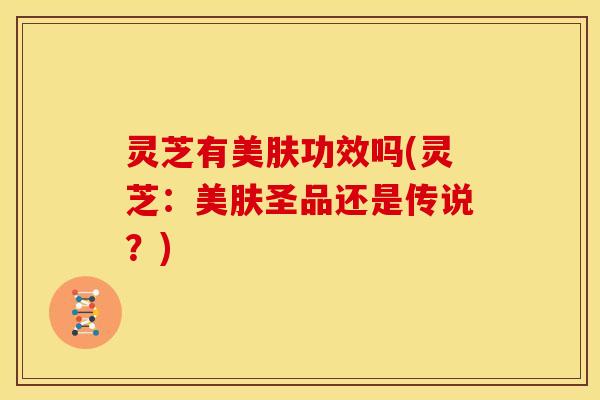灵芝有美肤功效吗(灵芝:美肤圣品还是传说?) 灵芝有美肤功效吗(灵芝:美肤圣品还是传说?)