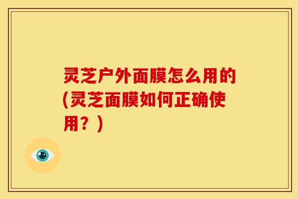灵芝户外面膜怎么用的(灵芝面膜如何正确使用?) 灵芝户外面膜怎么用的(灵芝面膜如何正确使用?)