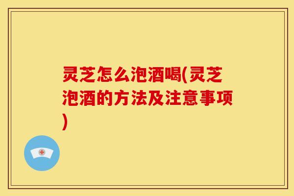 灵芝怎么泡酒喝(灵芝泡酒的方法及注意事项) 灵芝怎么泡酒喝(灵芝泡酒的方法及注意事项)