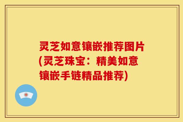 灵芝如意镶嵌推荐图片(灵芝珠宝:精美如意镶嵌手链精品推荐) 灵芝如意镶嵌推荐图片(灵芝珠宝:精美如意镶嵌手链精品推荐)