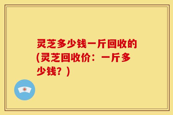 灵芝多少钱一斤回收的(灵芝回收价:一斤多少钱?) 灵芝多少钱一斤回收的(灵芝回收价:一斤多少钱?)