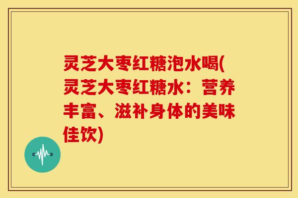 灵芝大枣红糖泡水喝(灵芝大枣红糖水:营养丰富、滋补身体的美味佳饮) 灵芝大枣红糖泡水喝(灵芝大枣红糖水:营养丰富、滋补身体的美味佳饮)