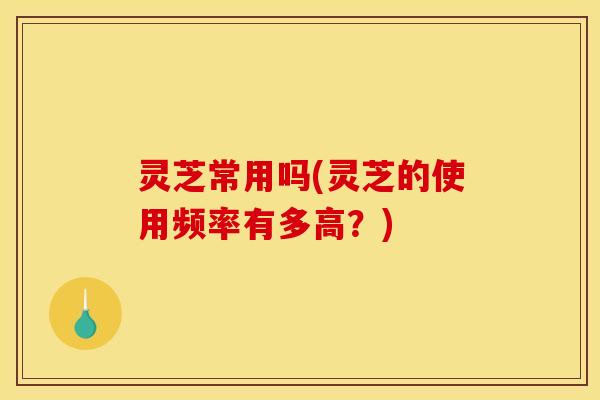 灵芝常用吗(灵芝的使用频率有多高?) 灵芝常用吗(灵芝的使用频率有多高?)