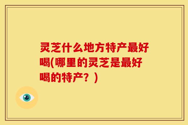 灵芝什么地方特产好喝(哪里的灵芝是好喝的特产?) 灵芝什么地方特产好喝(哪里的灵芝是好喝的特产?)